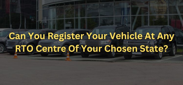 Can You Register Your Vehicle At Any RTO Centre Of Your Chosen State?